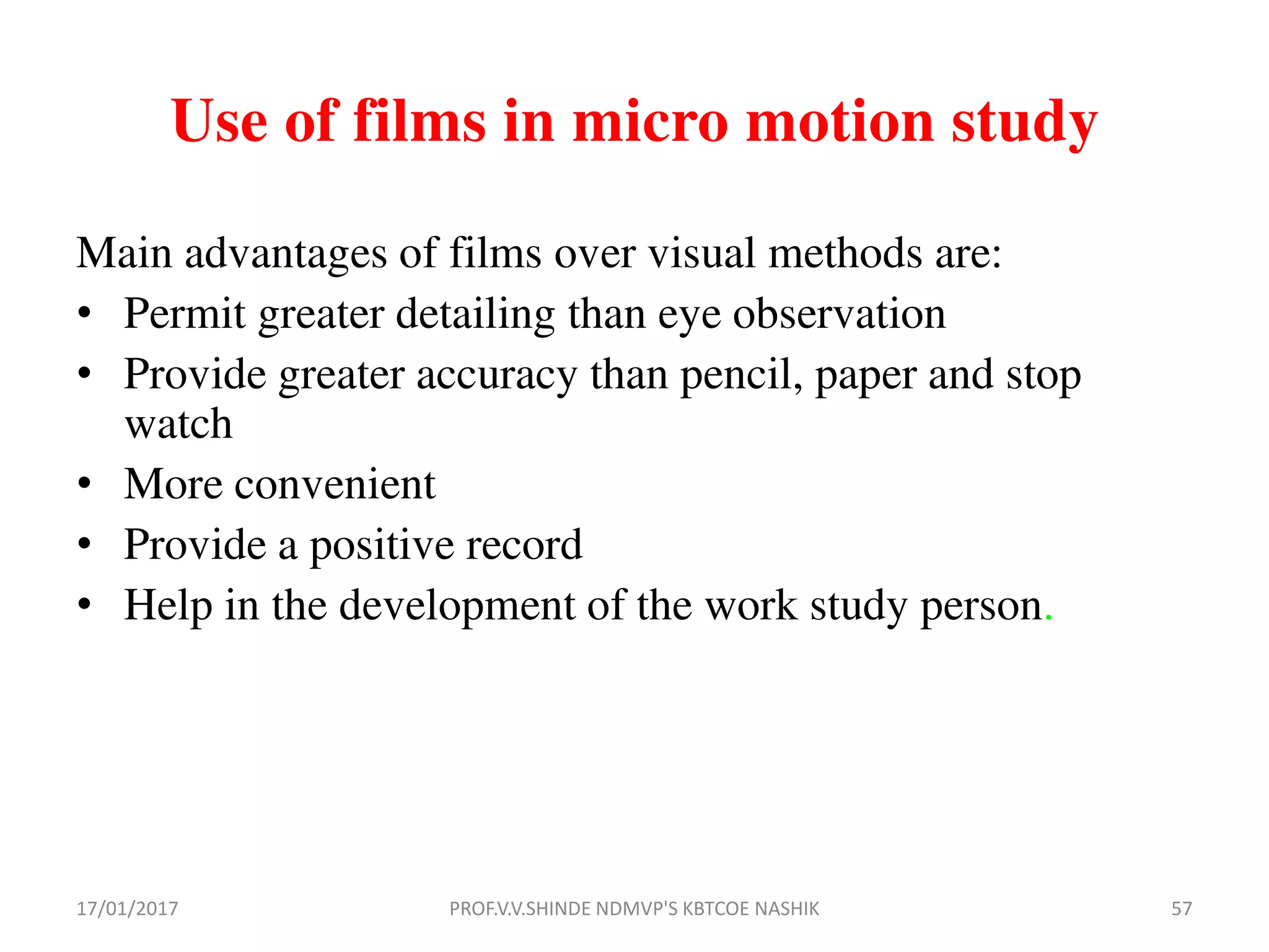 Use of films in micro motion study
Main advantages of films over visual methods are:
• Permit greater detailing than eye observation
• Provide greater accuracy than pencil, paper and stop
watch
• More convenient
• Provide a positive record
• Help in the development of the work study person.
17/01/2017 57PROF.V.V.SHINDE NDMVP'S KBTCOE NASHIK
 