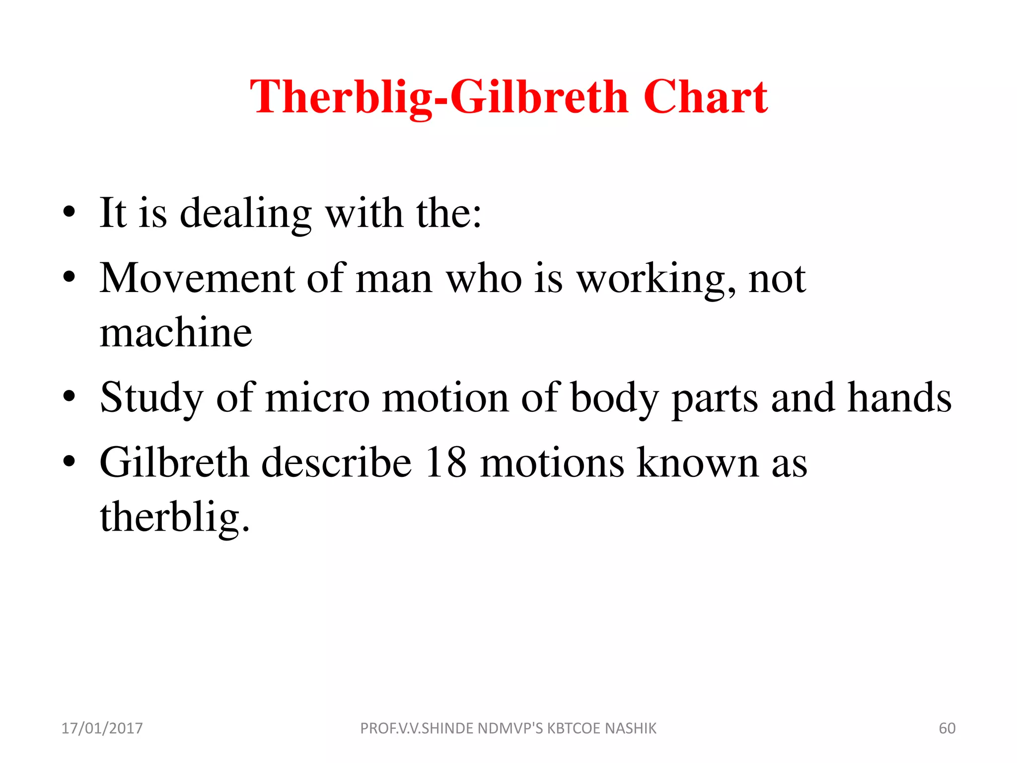 • It is dealing with the:
• Movement of man who is working, not
machine
• Study of micro motion of body parts and hands
• Gilbreth describe 18 motions known as
therblig.
Therblig-Gilbreth Chart
17/01/2017 60PROF.V.V.SHINDE NDMVP'S KBTCOE NASHIK
 