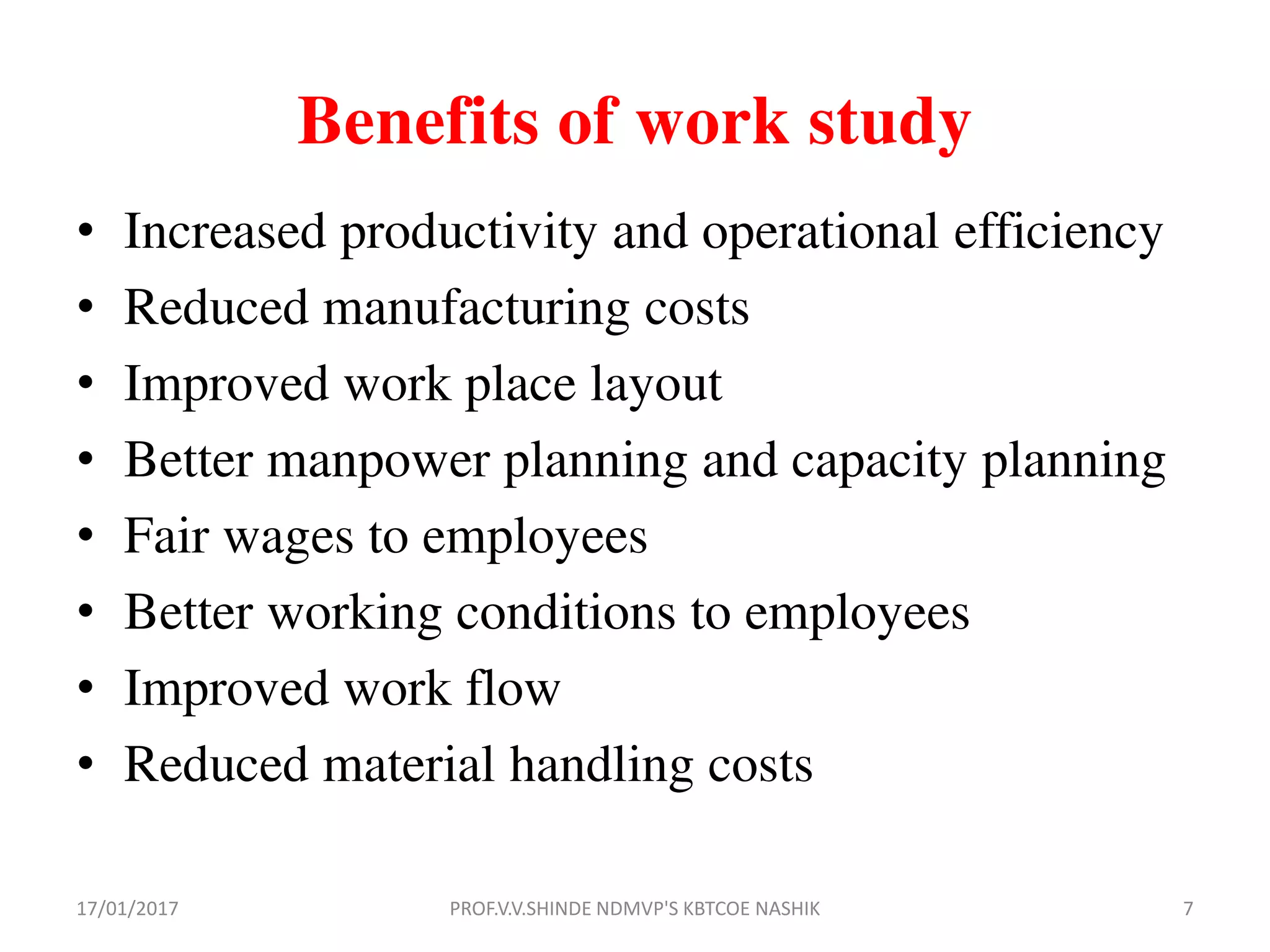 Benefits of work study
• Increased productivity and operational efficiency
• Reduced manufacturing costs
• Improved work place layout
• Better manpower planning and capacity planning
• Fair wages to employees
• Better working conditions to employees
• Improved work flow
• Reduced material handling costs
17/01/2017 7PROF.V.V.SHINDE NDMVP'S KBTCOE NASHIK
 