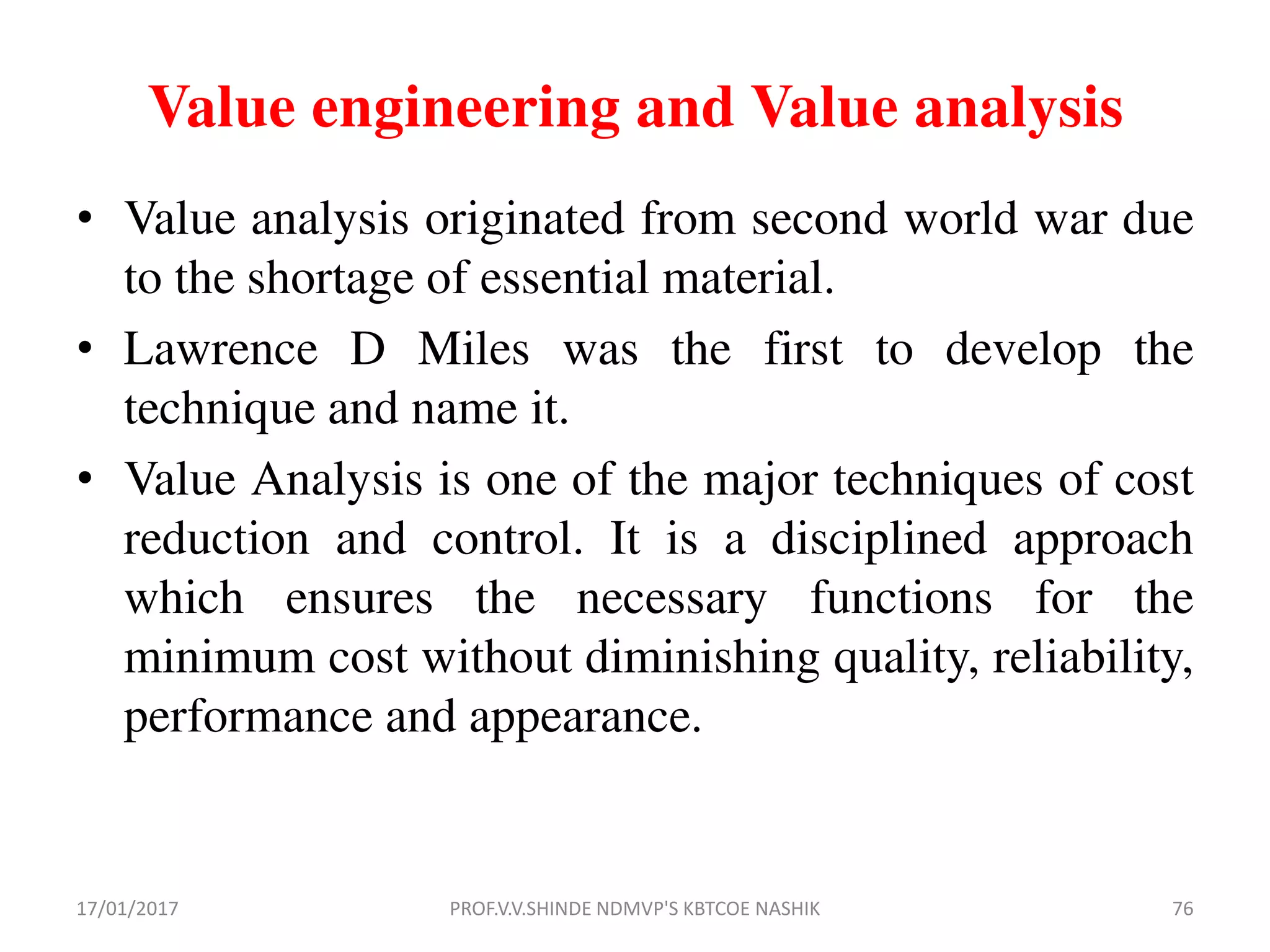 Value engineering and Value analysis
• Value analysis originated from second world war due
to the shortage of essential material.
• Lawrence D Miles was the first to develop the
technique and name it.
• Value Analysis is one of the major techniques of cost
reduction and control. It is a disciplined approach
which ensures the necessary functions for the
minimum cost without diminishing quality, reliability,
performance and appearance.
17/01/2017 PROF.V.V.SHINDE NDMVP'S KBTCOE NASHIK 76
 
