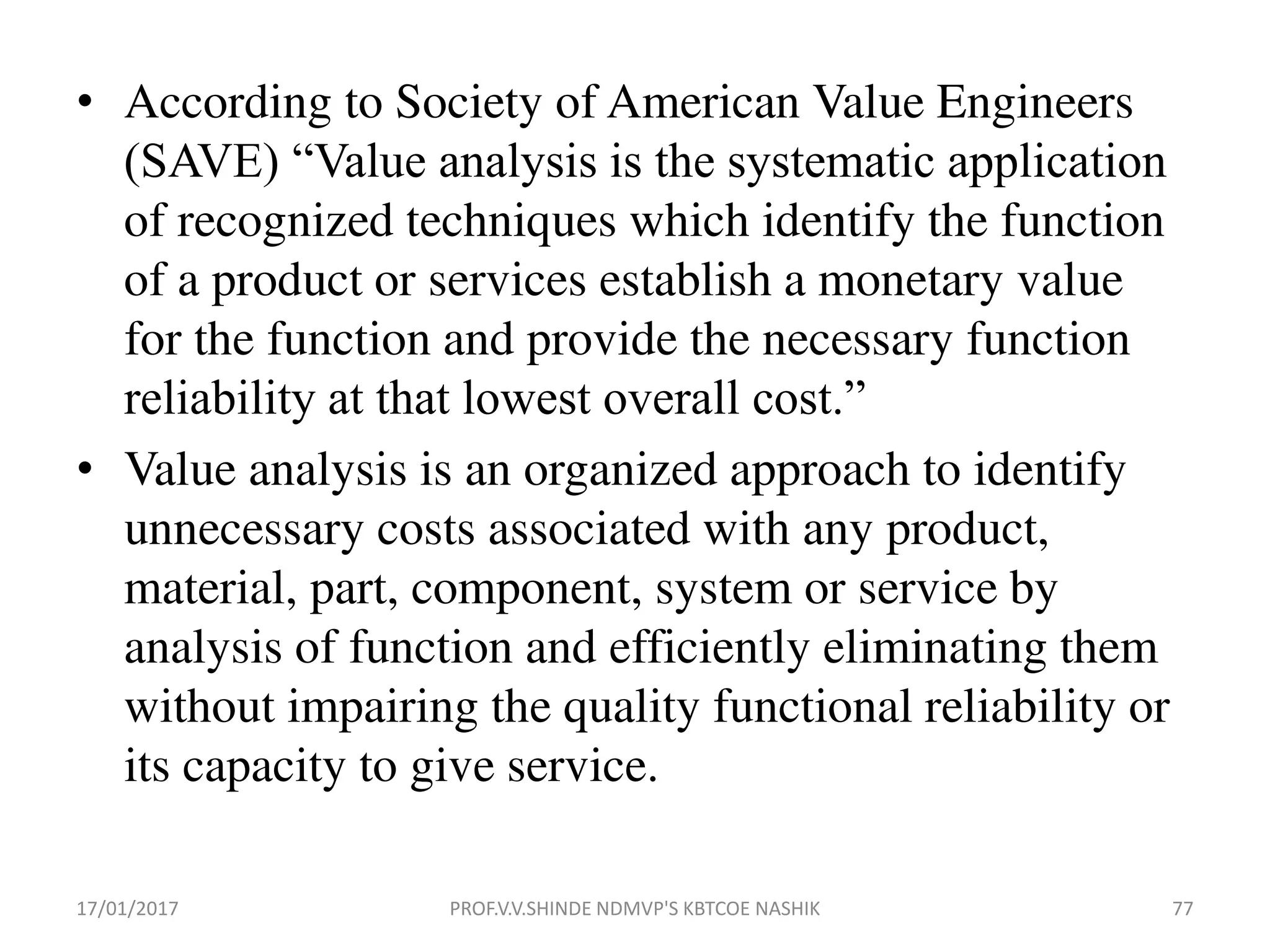 • According to Society of American Value Engineers
(SAVE) “Value analysis is the systematic application
of recognized techniques which identify the function
of a product or services establish a monetary value
for the function and provide the necessary function
reliability at that lowest overall cost.”
• Value analysis is an organized approach to identify
unnecessary costs associated with any product,
material, part, component, system or service by
analysis of function and efficiently eliminating them
without impairing the quality functional reliability or
its capacity to give service.
17/01/2017 PROF.V.V.SHINDE NDMVP'S KBTCOE NASHIK 77
 