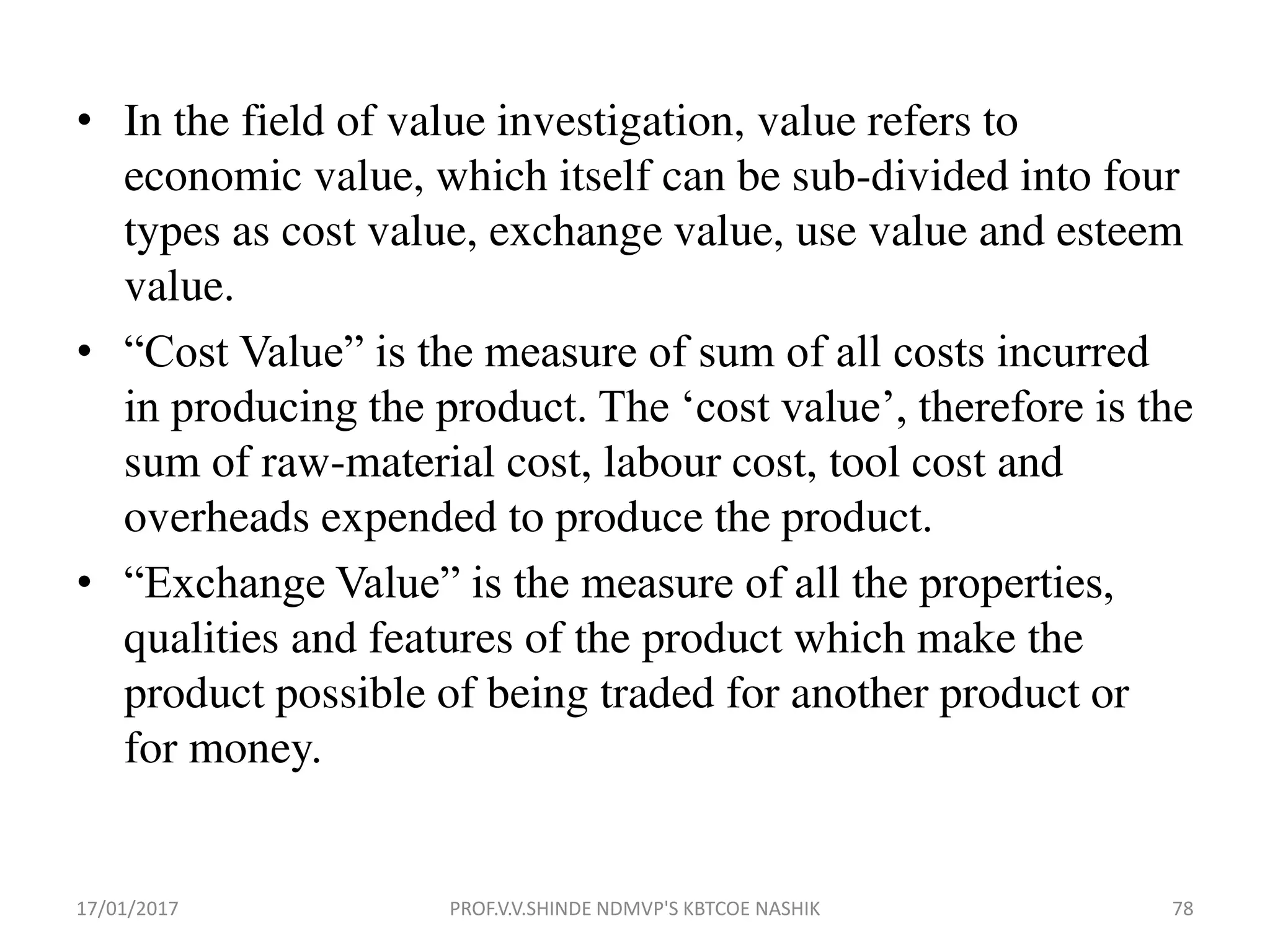 • In the field of value investigation, value refers to
economic value, which itself can be sub-divided into four
types as cost value, exchange value, use value and esteem
value.
• “Cost Value” is the measure of sum of all costs incurred
in producing the product. The ‘cost value’, therefore is the
sum of raw-material cost, labour cost, tool cost and
overheads expended to produce the product.
• “Exchange Value” is the measure of all the properties,
qualities and features of the product which make the
product possible of being traded for another product or
for money.
17/01/2017 PROF.V.V.SHINDE NDMVP'S KBTCOE NASHIK 78
 