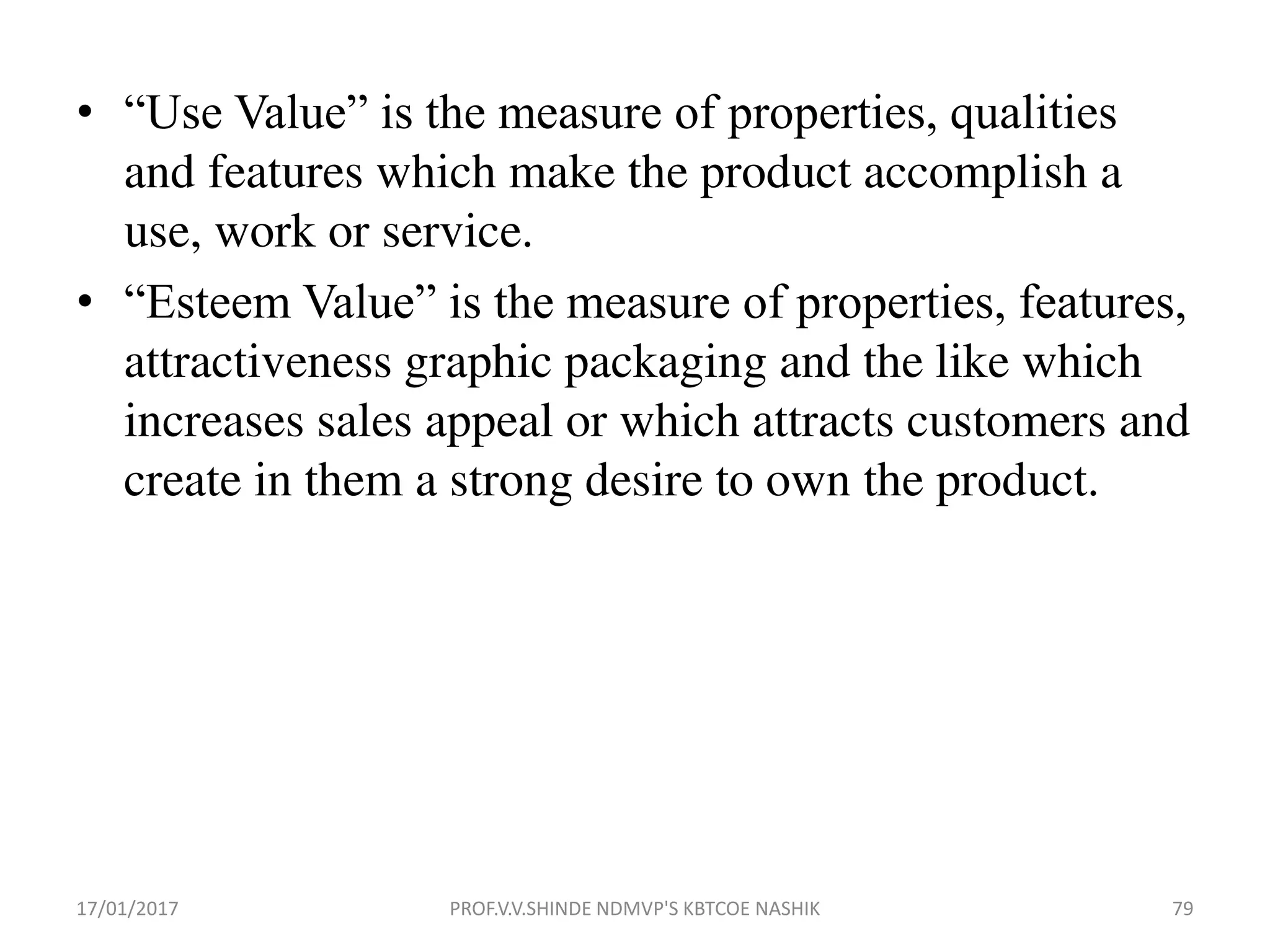 • “Use Value” is the measure of properties, qualities
and features which make the product accomplish a
use, work or service.
• “Esteem Value” is the measure of properties, features,
attractiveness graphic packaging and the like which
increases sales appeal or which attracts customers and
create in them a strong desire to own the product.
17/01/2017 PROF.V.V.SHINDE NDMVP'S KBTCOE NASHIK 79
 
