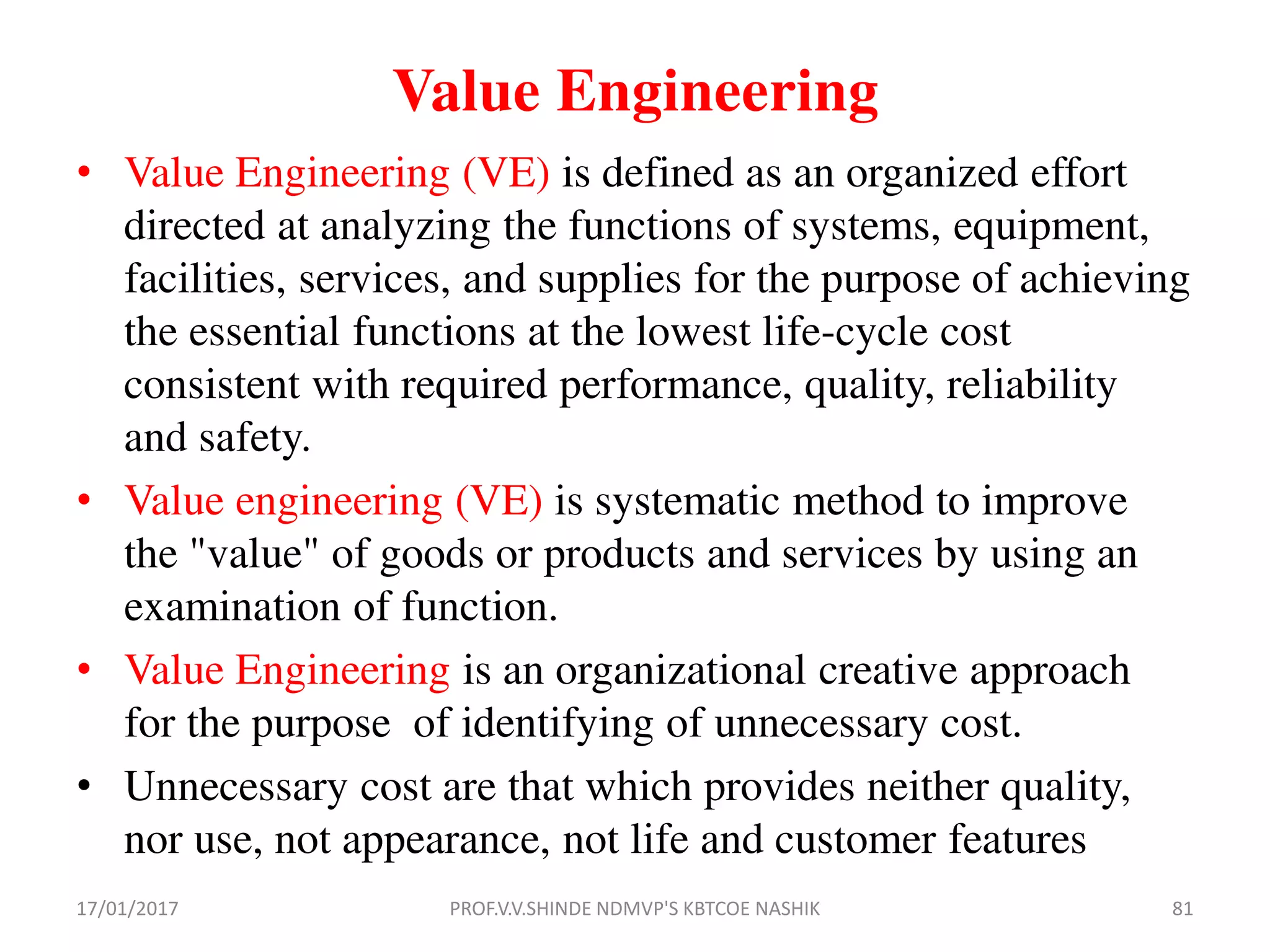 Value Engineering
• Value Engineering (VE) is defined as an organized effort
directed at analyzing the functions of systems, equipment,
facilities, services, and supplies for the purpose of achieving
the essential functions at the lowest life-cycle cost
consistent with required performance, quality, reliability
and safety.
• Value engineering (VE) is systematic method to improve
the "value" of goods or products and services by using an
examination of function.
• Value Engineering is an organizational creative approach
for the purpose of identifying of unnecessary cost.
• Unnecessary cost are that which provides neither quality,
nor use, not appearance, not life and customer features
17/01/2017 PROF.V.V.SHINDE NDMVP'S KBTCOE NASHIK 81
 
