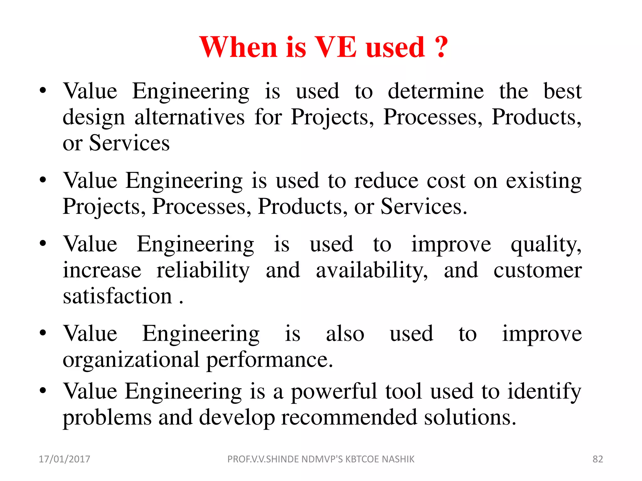 When is VE used ?
• Value Engineering is used to determine the best
design alternatives for Projects, Processes, Products,
or Services
• Value Engineering is used to reduce cost on existing
Projects, Processes, Products, or Services.
• Value Engineering is used to improve quality,
increase reliability and availability, and customer
satisfaction .
• Value Engineering is also used to improve
organizational performance.
• Value Engineering is a powerful tool used to identify
problems and develop recommended solutions.
17/01/2017 82PROF.V.V.SHINDE NDMVP'S KBTCOE NASHIK
 