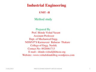 Industrial Engineering
UNIT –II
Method study
Prepared By
Prof. Shinde Vishal Vasant
Assistant Professor
Dept. of Mechanical Engg.
NDMVP’S Karmaveer Baburao Thakare
College of Engg. Nashik
Contact No- 8928461713
E mail:- shinde.vishal@kbtcoe.org
Website:- www.vishalshindeblog.wordpress.com
17/01/2017 1PROF.V.V.SHINDE NDMVP'S KBTCOE NASHIK
 