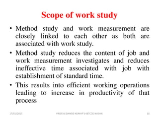 Scope of work study
• Method study and work measurement are
closely linked to each other as both are
associated with work study.
• Method study reduces the content of job and
work measurement investigates and reduces
ineffective time associated with job with
establishment of standard time.
• This results into efficient working operations
leading to increase in productivity of that
process
17/01/2017 10PROF.V.V.SHINDE NDMVP'S KBTCOE NASHIK
 