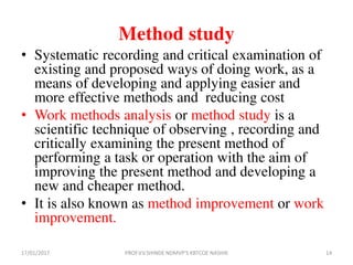 Method study
• Systematic recording and critical examination of
existing and proposed ways of doing work, as a
means of developing and applying easier and
more effective methods and reducing cost
• Work methods analysis or method study is a
scientific technique of observing , recording and
critically examining the present method of
performing a task or operation with the aim of
improving the present method and developing a
new and cheaper method.
• It is also known as method improvement or work
improvement.
17/01/2017 14PROF.V.V.SHINDE NDMVP'S KBTCOE NASHIK
 
