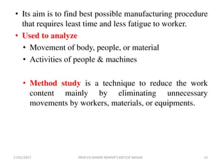 • Its aim is to find best possible manufacturing procedure
that requires least time and less fatigue to worker.
• Used to analyze
• Movement of body, people, or material
• Activities of people & machines
• Method study is a technique to reduce the work
content mainly by eliminating unnecessary
movements by workers, materials, or equipments.
17/01/2017 15PROF.V.V.SHINDE NDMVP'S KBTCOE NASHIK
 