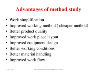 Advantages of method study
• Work simplification
• Improved working method ( cheaper method)
• Better product quality
• Improved work place layout
• Improved equipment design
• Better working conditions
• Better material handling
• Improved work flow
17/01/2017 17PROF.V.V.SHINDE NDMVP'S KBTCOE NASHIK
 