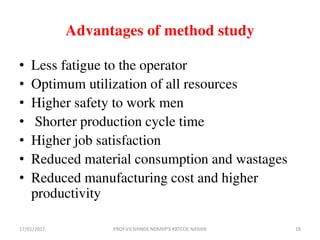 Advantages of method study
• Less fatigue to the operator
• Optimum utilization of all resources
• Higher safety to work men
• Shorter production cycle time
• Higher job satisfaction
• Reduced material consumption and wastages
• Reduced manufacturing cost and higher
productivity
17/01/2017 18PROF.V.V.SHINDE NDMVP'S KBTCOE NASHIK
 