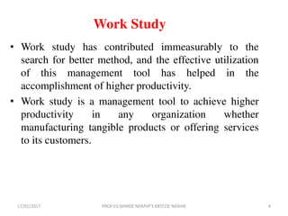 Work Study
• Work study has contributed immeasurably to the
search for better method, and the effective utilization
of this management tool has helped in the
accomplishment of higher productivity.
• Work study is a management tool to achieve higher
productivity in any organization whether
manufacturing tangible products or offering services
to its customers.
17/01/2017 4PROF.V.V.SHINDE NDMVP'S KBTCOE NASHIK
 