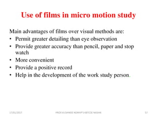 Use of films in micro motion study
Main advantages of films over visual methods are:
• Permit greater detailing than eye observation
• Provide greater accuracy than pencil, paper and stop
watch
• More convenient
• Provide a positive record
• Help in the development of the work study person.
17/01/2017 57PROF.V.V.SHINDE NDMVP'S KBTCOE NASHIK
 