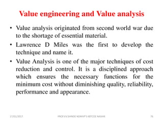 Value engineering and Value analysis
• Value analysis originated from second world war due
to the shortage of essential material.
• Lawrence D Miles was the first to develop the
technique and name it.
• Value Analysis is one of the major techniques of cost
reduction and control. It is a disciplined approach
which ensures the necessary functions for the
minimum cost without diminishing quality, reliability,
performance and appearance.
17/01/2017 PROF.V.V.SHINDE NDMVP'S KBTCOE NASHIK 76
 