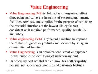 Value Engineering
• Value Engineering (VE) is defined as an organized effort
directed at analyzing the functions of systems, equipment,
facilities, services, and supplies for the purpose of achieving
the essential functions at the lowest life-cycle cost
consistent with required performance, quality, reliability
and safety.
• Value engineering (VE) is systematic method to improve
the "value" of goods or products and services by using an
examination of function.
• Value Engineering is an organizational creative approach
for the purpose of identifying of unnecessary cost.
• Unnecessary cost are that which provides neither quality,
nor use, not appearance, not life and customer features
17/01/2017 PROF.V.V.SHINDE NDMVP'S KBTCOE NASHIK 81
 