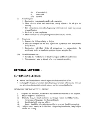 (i)     Chronological.
                     (ii)    Functional.
                     (iii)   Hybrid.
  (i)     Chronological –
           Emphasizes your education and work experience.
           Most effective when such experience clearly relates to the job you are
             seeking.
           List entries in reverse order, beginning with your most recent experience
             or qualification.
           Preferred by most employers.
           Most common way of organizing the information in a resume.

  (ii)    Functional –
           Features the skills you bring to the job.
           Provides examples of the most significant experiences that demonstrate
             these abilities.
           Emphasizes individual fields of competence i.e. demonstrates the
             applicants’ ability to handle the position they are applying for.

  (iii)   Hybrid/Combination –
           Includes the best features of the chronological and functional resume.
           Not commonly used as it tends to be very long and repetitive.




OFFICIAL LETTERS –

GOVERNMENT LETTERS

   Written for correspondence with an organization or outside the office.
   Exchanged between government departments; government officers and between
    non-government organizations; and persons and government authority.

CHARACTERISTICS OF OFFICIAL LETTER

  i)    Etiquette and politeness, whatever be the content and the status of the recipient.
  ii)    Should be precise and concise.
  iii)   Dramatic style, too much quotations and foreign phrases should be avoided.
  v)        Correctness of language; free from ambiguity.
  vi)       Should deal with only one subject.
  vii)       Letters should be written in clear and lucid style and should be complete.
  viii) Subject matter should be divided into – beginning/introduction, body/subject
         matter and closing.
 