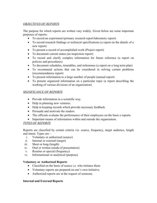 OBJECTIVES OF REPORTS

The purpose for which reports are written vary widely. Given below are some important
purposes of reports:
   • To record an experiment (primary research report/laboratory report)
   • To record research findings or technical specifications (a report on the details of a
       new report)
   • To present a record of accomplished work (Project report)
   • To document current status (an inspection report)
   • To record and clarify complex information for future reference (a report on
       policies and procedures)
   • To document schedules, timetables, and milestones (a report on a long term plan)
   • To recommend actions that can be considered in solving certain problems
       (recommendatory report)
   • To present information to a large number of people (annual report)
   • To present organized information on a particular topic (a report describing the
       working of various divisions of an organization)

SIGNIFICANCE OF REPORTS

   • Provide information in a scientific way.
   • Help in planning new ventures.
   • Help in keeping records which provide necessary feedback.
   • Persuade and motivate the readers.
   • The officials evaluate the performance of their employees on the basis o reports.
   • Important means of information within and outside the organization.
TYPES OF REPORTS

Reports are classified by certain criteria viz. source, frequency, target audience, length
and intent. Types are –
   i.   Voluntary or authorized (source)
  ii.   Internal or external (target)
 iii.   Short or long (length)
 iv.    Oral or written (mode of presentation)
  v.    Routine or special (frequency)
 vi.    Informational or analytical (purpose)

Voluntary or Authorized Reports
   • Classified on the basis of source i.e. who initiates them.
   • Voluntary reports are prepared on one’s own initiative.
   • Authorized reports are at the request of someone.

Internal and External Reports
 