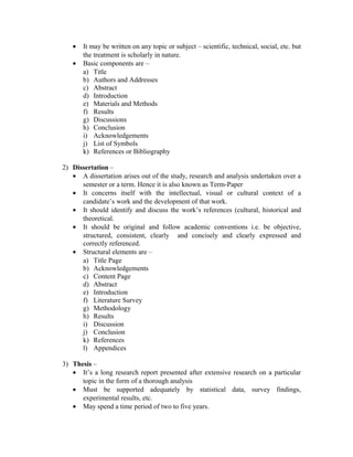 •   It may be written on any topic or subject – scientific, technical, social, etc. but
       the treatment is scholarly in nature.
   •   Basic components are –
       a) Title
       b) Authors and Addresses
       c) Abstract
       d) Introduction
       e) Materials and Methods
       f) Results
       g) Discussions
       h) Conclusion
       i) Acknowledgements
       j) List of Symbols
       k) References or Bibliography

2) Dissertation –
   • A dissertation arises out of the study, research and analysis undertaken over a
      semester or a term. Hence it is also known as Term-Paper
   • It concerns itself with the intellectual, visual or cultural context of a
      candidate’s work and the development of that work.
   • It should identify and discuss the work’s references (cultural, historical and
      theoretical.
   • It should be original and follow academic conventions i.e. be objective,
      structured, consistent, clearly and concisely and clearly expressed and
      correctly referenced.
   • Structural elements are –
      a) Title Page
      b) Acknowledgements
      c) Content Page
      d) Abstract
      e) Introduction
      f) Literature Survey
      g) Methodology
      h) Results
      i) Discussion
      j) Conclusion
      k) References
      l) Appendices

3) Thesis –
   • It’s a long research report presented after extensive research on a particular
      topic in the form of a thorough analysis
   • Must be supported adequately by statistical data, survey findings,
      experimental results, etc.
   • May spend a time period of two to five years.
 