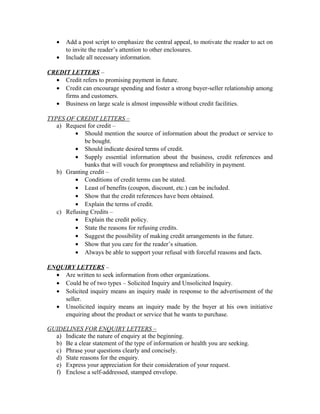 •   Add a post script to emphasize the central appeal, to motivate the reader to act on
       to invite the reader’s attention to other enclosures.
   •   Include all necessary information.

CREDIT LETTERS –
  • Credit refers to promising payment in future.
  • Credit can encourage spending and foster a strong buyer-seller relationship among
     firms and customers.
  • Business on large scale is almost impossible without credit facilities.

TYPES OF CREDIT LETTERS –
   a) Request for credit –
         • Should mention the source of information about the product or service to
             be bought.
         • Should indicate desired terms of credit.
         • Supply essential information about the business, credit references and
             banks that will vouch for promptness and reliability in payment.
   b) Granting credit –
         • Conditions of credit terms can be stated.
         • Least of benefits (coupon, discount, etc.) can be included.
         • Show that the credit references have been obtained.
         • Explain the terms of credit.
   c) Refusing Credits –
         • Explain the credit policy.
         • State the reasons for refusing credits.
         • Suggest the possibility of making credit arrangements in the future.
         • Show that you care for the reader’s situation.
         • Always be able to support your refusal with forceful reasons and facts.

ENQUIRY LETTERS –
  • Are written to seek information from other organizations.
  • Could be of two types – Solicited Inquiry and Unsolicited Inquiry.
  • Solicited inquiry means an inquiry made in response to the advertisement of the
    seller.
  • Unsolicited inquiry means an inquiry made by the buyer at his own initiative
    enquiring about the product or service that he wants to purchase.

GUIDELINES FOR ENQUIRY LETTERS –
  a) Indicate the nature of enquiry at the beginning.
  b) Be a clear statement of the type of information or health you are seeking.
  c) Phrase your questions clearly and concisely.
  d) State reasons for the enquiry.
  e) Express your appreciation for their consideration of your request.
  f) Enclose a self-addressed, stamped envelope.
 