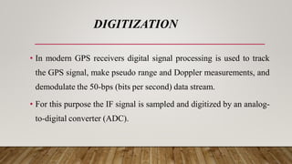 DIGITIZATION
• In modern GPS receivers digital signal processing is used to track
the GPS signal, make pseudo range and Doppler measurements, and
demodulate the 50-bps (bits per second) data stream.
• For this purpose the IF signal is sampled and digitized by an analog-
to-digital converter (ADC).
 