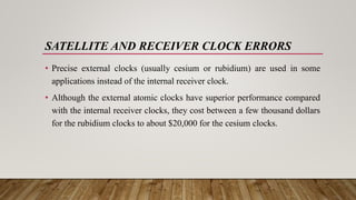 SATELLITE AND RECEIVER CLOCK ERRORS
• Precise external clocks (usually cesium or rubidium) are used in some
applications instead of the internal receiver clock.
• Although the external atomic clocks have superior performance compared
with the internal receiver clocks, they cost between a few thousand dollars
for the rubidium clocks to about $20,000 for the cesium clocks.
 