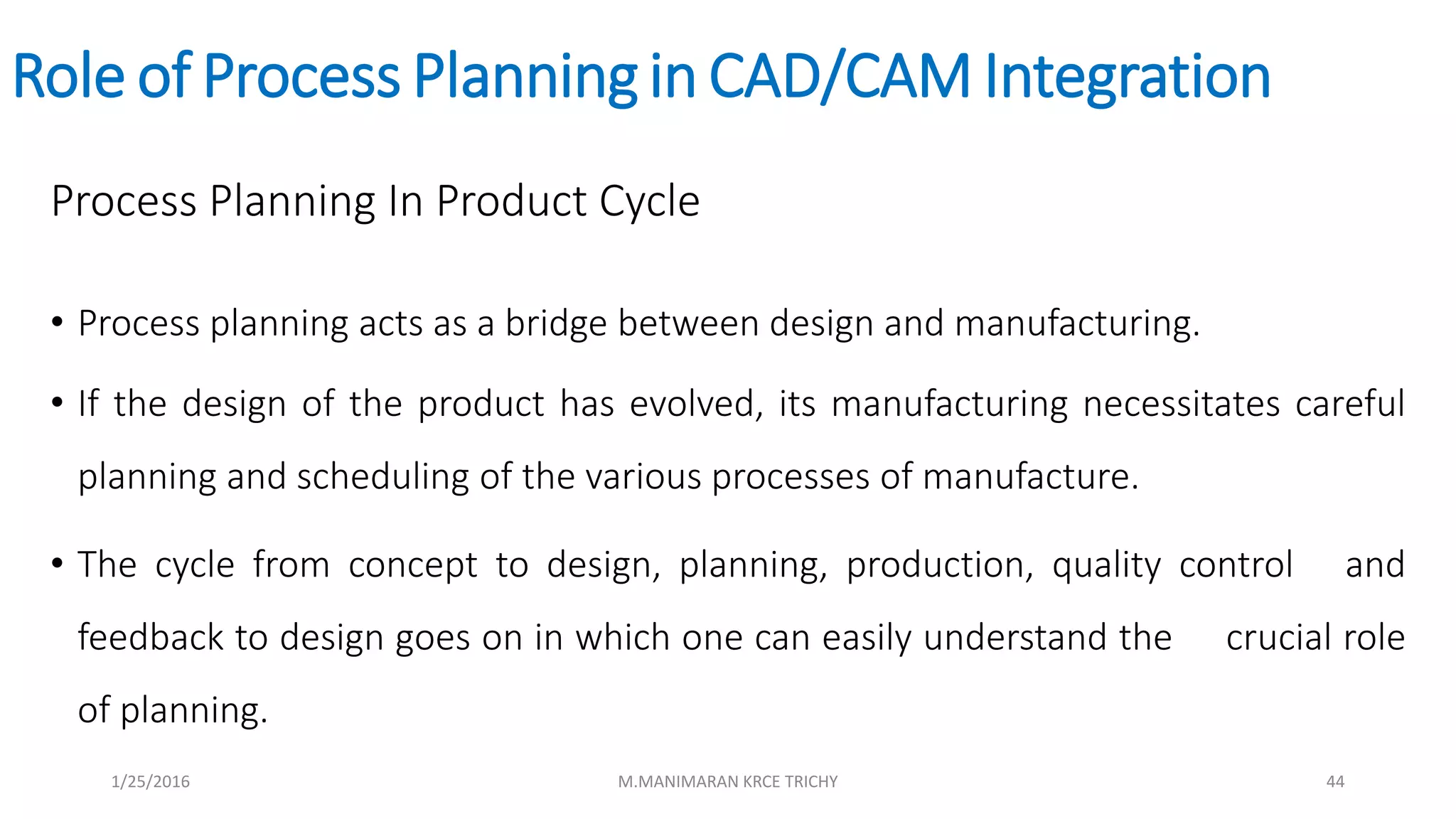 Role of Process Planningin CAD/CAM Integration
Process Planning In Product Cycle
• Process planning acts as a bridge between design and manufacturing.
• If the design of the product has evolved, its manufacturing necessitates careful
planning and scheduling of the various processes of manufacture.
• The cycle from concept to design, planning, production, quality control and
feedback to design goes on in which one can easily understand the crucial role
of planning.
1/25/2016 M.MANIMARAN KRCE TRICHY 44
 