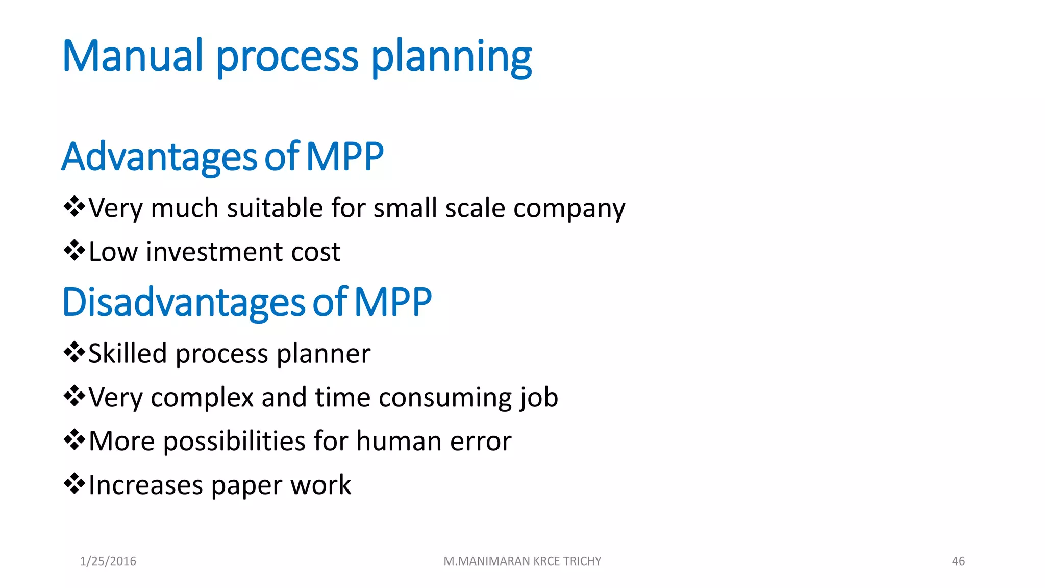 Manual process planning
AdvantagesofMPP
Very much suitable for small scale company
Low investment cost
DisadvantagesofMPP
Skilled process planner
Very complex and time consuming job
More possibilities for human error
Increases paper work
1/25/2016 M.MANIMARAN KRCE TRICHY 46
 