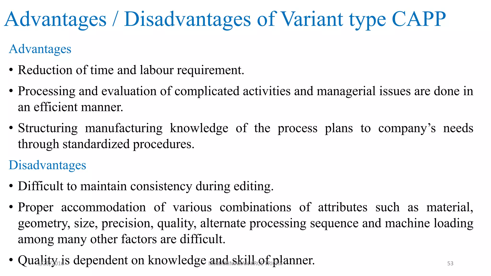 Advantages / Disadvantages of Variant type CAPP
Advantages
• Reduction of time and labour requirement.
• Processing and evaluation of complicated activities and managerial issues are done in
an efficient manner.
• Structuring manufacturing knowledge of the process plans to company’s needs
through standardized procedures.
Disadvantages
• Difficult to maintain consistency during editing.
• Proper accommodation of various combinations of attributes such as material,
geometry, size, precision, quality, alternate processing sequence and machine loading
among many other factors are difficult.
• Quality is dependent on knowledge and skill of planner.1/25/2016 M.MANIMARAN KRCE TRICHY 53
 