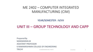 ME 2402 – COMPUTER INTEGRATED
MANUFACTURING (CIM)
YEAR/SEMESTER : IV/VII
UNIT III – GROUP TECHNOLOGY AND CAPP
Prepared By
MANIMARAN.M
ASSISTANT PROFESSOR
K.RAMAKRISHNAN COLLEGE OF ENGINEERING
TRICHY 1/25/2016 1M.MANIMARAN KRCE TRICHY
 