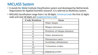 MICLASS System
• It stands for Metal Institute Classification system and developed by Netherlands
Organization for Applied Scientific research. It is referred as Multiclass system.
• MICLASS classification range from 1 to 30 digits. Universal code the first 12 digits
code and next 18 digits are Supplementary code
1/25/2016 M.MANIMARAN KRCE TRICHY 18
 