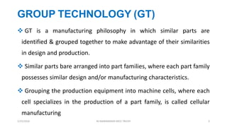 GROUP TECHNOLOGY (GT)
 GT is a manufacturing philosophy in which similar parts are
identified & grouped together to make advantage of their similarities
in design and production.
 Similar parts bare arranged into part families, where each part family
possesses similar design and/or manufacturing characteristics.
 Grouping the production equipment into machine cells, where each
cell specializes in the production of a part family, is called cellular
manufacturing
1/25/2016 M.MANIMARAN KRCE TRICHY 3
 