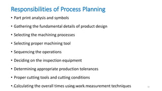 Responsibilities of Process Planning
• Part print analysis and symbols
• Gathering the fundamental details of product design
• Selecting the machining processes
• Selecting proper machining tool
• Sequencing the operations
• Deciding on the inspection equipment
• Determining appropriate production tolerances
• Proper cutting tools and cutting conditions
• Calculating the overall times using work measurement techniques1/25/2016 M.MANIMARAN KRCE TRICHY 42
 