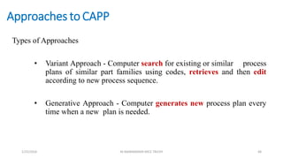 Approaches to CAPP
Types of Approaches
• Variant Approach - Computer search for existing or similar process
plans of similar part families using codes, retrieves and then edit
according to new process sequence.
• Generative Approach - Computer generates new process plan every
time when a new plan is needed.
1/25/2016 M.MANIMARAN KRCE TRICHY 48
 