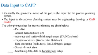 Data Input to CAPP
• Generally the geometric model of the part is the input for the process planning
system.
• The input to the process planning system may be engineering drawing or CAD
model.
The other prerequisites for process planning are given below:
- Parts list
- Annual demand/batch size
- Accuracy and surface finish requirement (CAD Database)
- Equipment details (Work centre Database)
- Data on cutting fluids, tools, jigs & fixtures, gauges
- Standard stock sizes
- Machining data, data on handling and setup1/25/2016 M.MANIMARAN KRCE TRICHY 49
 