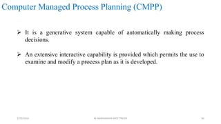 Computer Managed Process Planning (CMPP)
 It is a generative system capable of automatically making process
decisions.
 An extensive interactive capability is provided which permits the use to
examine and modify a process plan as it is developed.
1/25/2016 M.MANIMARAN KRCE TRICHY 56
 