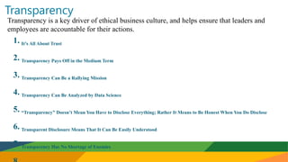 Transparency
Transparency is a key driver of ethical business culture, and helps ensure that leaders and
employees are accountable for their actions.
1. It’s All About Trust
2. Transparency Pays Off in the Medium Term
3. Transparency Can Be a Rallying Mission
4. Transparency Can Be Analyzed by Data Science
5. “Transparency” Doesn’t Mean You Have to Disclose Everything; Rather It Means to Be Honest When You Do Disclose
6. Transparent Disclosure Means That It Can Be Easily Understood
7. Transparency Has No Shortage of Enemies
 