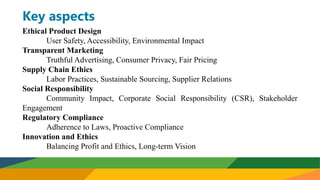 Key aspects
Ethical Product Design
User Safety, Accessibility, Environmental Impact
Transparent Marketing
Truthful Advertising, Consumer Privacy, Fair Pricing
Supply Chain Ethics
Labor Practices, Sustainable Sourcing, Supplier Relations
Social Responsibility
Community Impact, Corporate Social Responsibility (CSR), Stakeholder
Engagement
Regulatory Compliance
Adherence to Laws, Proactive Compliance
Innovation and Ethics
Balancing Profit and Ethics, Long-term Vision
 