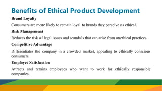 Benefits of Ethical Product Development
Brand Loyalty
Consumers are more likely to remain loyal to brands they perceive as ethical.
Risk Management
Reduces the risk of legal issues and scandals that can arise from unethical practices.
Competitive Advantage
Differentiates the company in a crowded market, appealing to ethically conscious
consumers.
Employee Satisfaction
Attracts and retains employees who want to work for ethically responsible
companies.
 