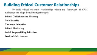 Building Ethical Customer Relationships
To build ethical customer relationships within the framework of CRM,
businesses can adopt the following strategies:
Ethical Guidelines and Training
Data Security
Customer Education
Ethical Marketing
Social Responsibility Initiatives
Feedback Mechanisms
 