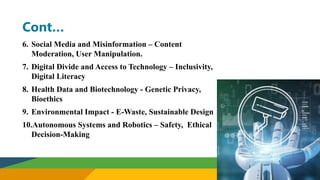 Cont…
6. Social Media and Misinformation – Content
Moderation, User Manipulation.
7. Digital Divide and Access to Technology – Inclusivity,
Digital Literacy
8. Health Data and Biotechnology - Genetic Privacy,
Bioethics
9. Environmental Impact - E-Waste, Sustainable Design
10.Autonomous Systems and Robotics – Safety, Ethical
Decision-Making
 
