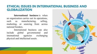 ETHICAL ISSUES IN INTERNATIONAL BUSINESS AND
GLOBALIZATION
International business is when
an organization carries out its operations,
such as manufacturing, selling,
marketing, or sourcing from across
national borders.
International business can also
include global governmental and
international agencies exchanging
physical and intellectual assets.
 