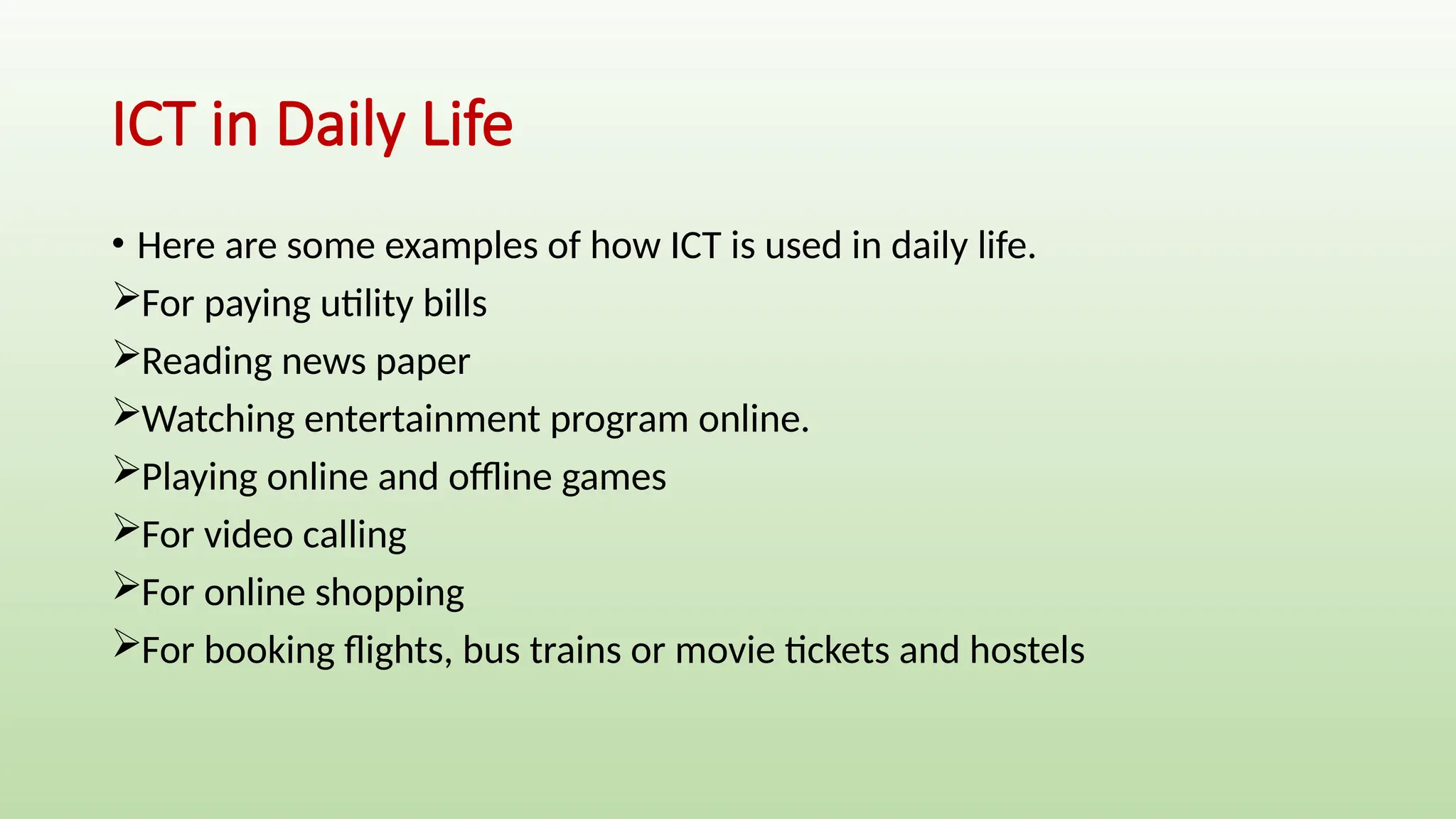 ICT in Daily Life
• Here are some examples of how ICT is used in daily life.
For paying utility bills
Reading news paper
Watching entertainment program online.
Playing online and offline games
For video calling
For online shopping
For booking flights, bus trains or movie tickets and hostels
 