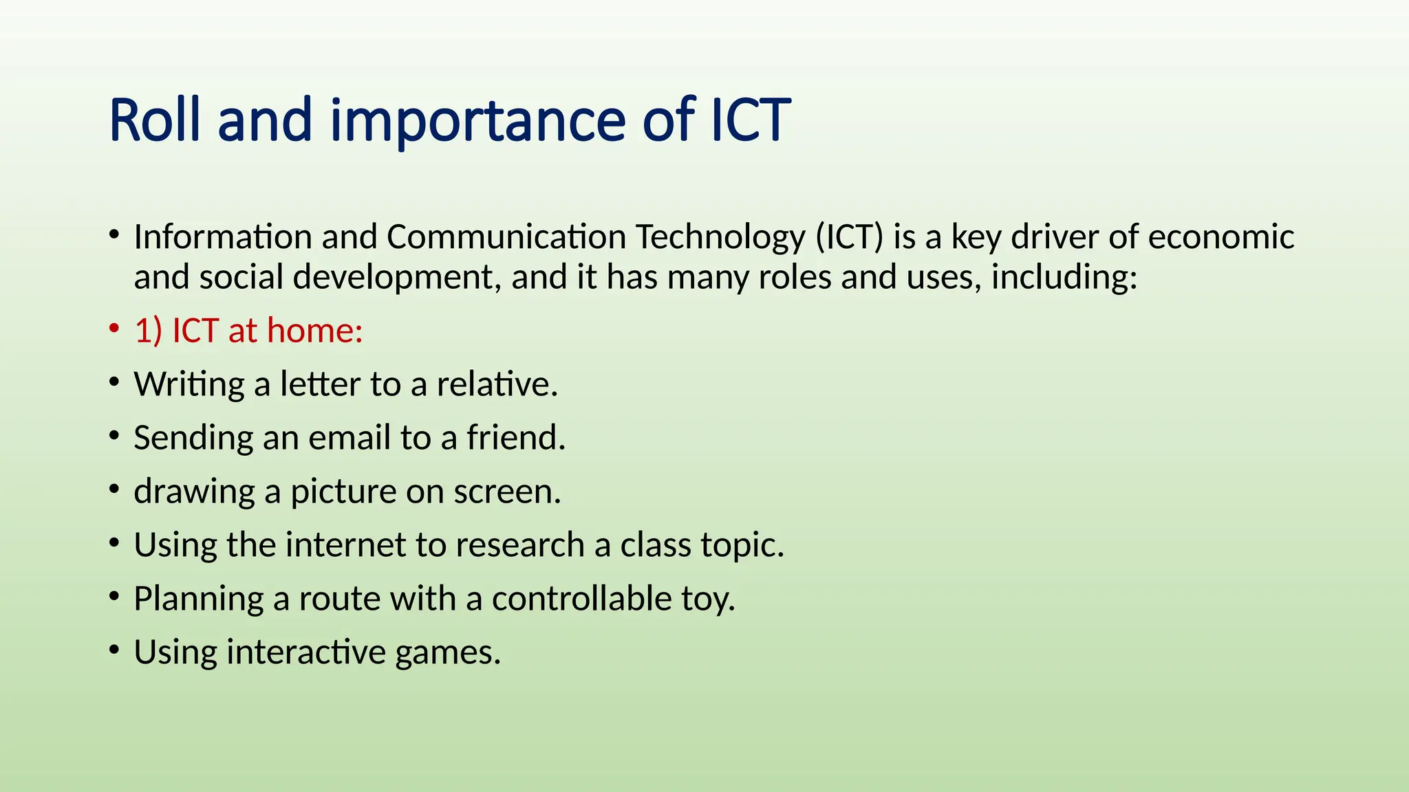 Roll and importance of ICT
• Information and Communication Technology (ICT) is a key driver of economic
and social development, and it has many roles and uses, including:
• 1) ICT at home:
• Writing a letter to a relative.
• Sending an email to a friend.
• drawing a picture on screen.
• Using the internet to research a class topic.
• Planning a route with a controllable toy.
• Using interactive games.
 
