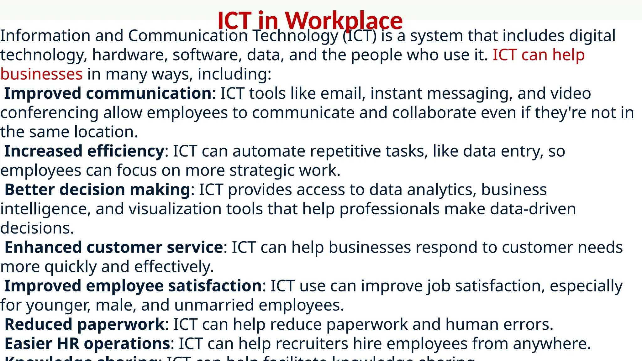 Information and Communication Technology (ICT) is a system that includes digital
technology, hardware, software, data, and the people who use it. ICT can help
businesses in many ways, including:
Improved communication: ICT tools like email, instant messaging, and video
conferencing allow employees to communicate and collaborate even if they're not in
the same location.
Increased efficiency: ICT can automate repetitive tasks, like data entry, so
employees can focus on more strategic work.
Better decision making: ICT provides access to data analytics, business
intelligence, and visualization tools that help professionals make data-driven
decisions.
Enhanced customer service: ICT can help businesses respond to customer needs
more quickly and effectively.
Improved employee satisfaction: ICT use can improve job satisfaction, especially
for younger, male, and unmarried employees.
Reduced paperwork: ICT can help reduce paperwork and human errors.
Easier HR operations: ICT can help recruiters hire employees from anywhere.
ICT in Workplace
 