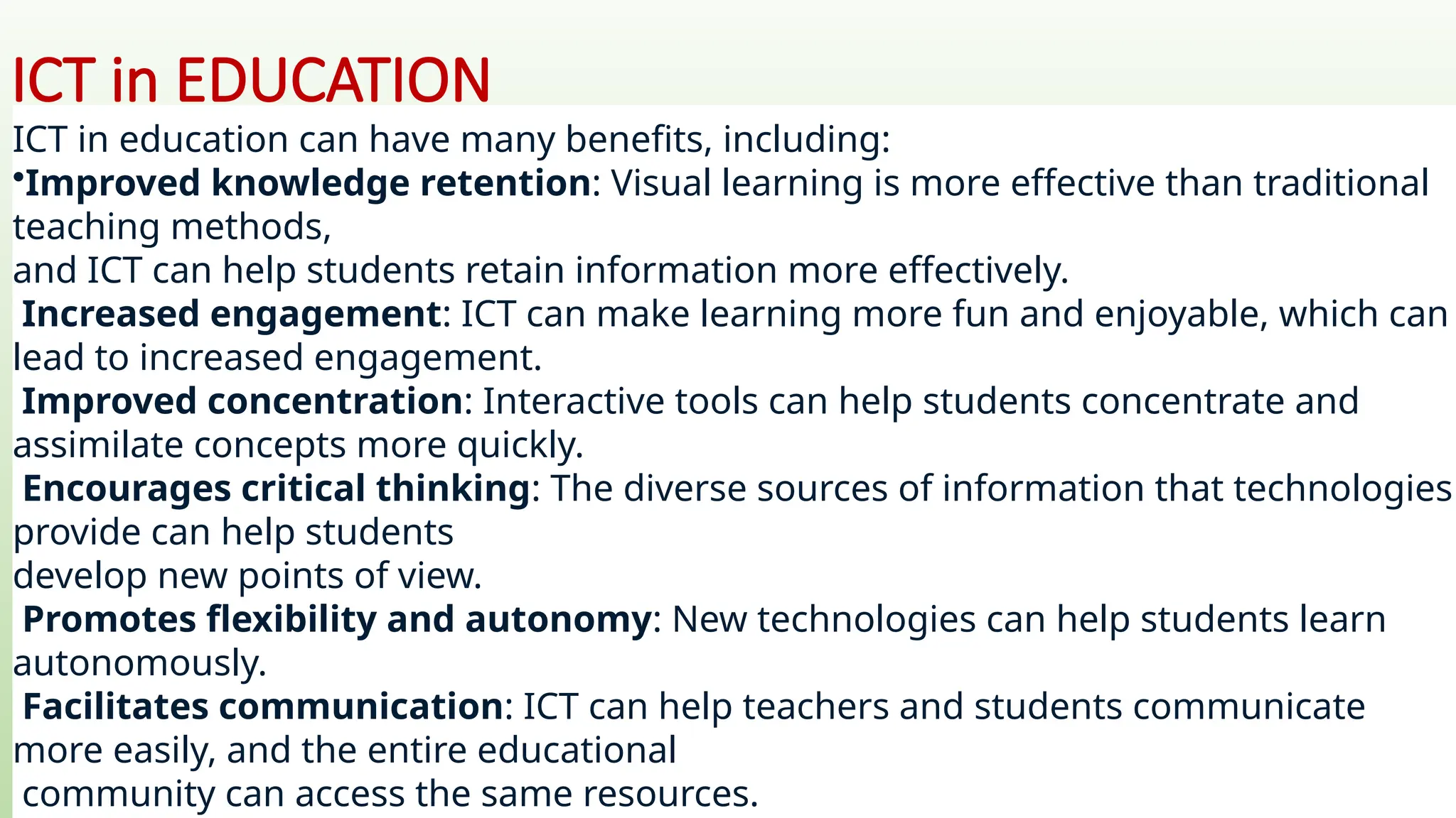 ICT in EDUCATION
ICT in education can have many benefits, including:
•Improved knowledge retention: Visual learning is more effective than traditional
teaching methods,
and ICT can help students retain information more effectively.
Increased engagement: ICT can make learning more fun and enjoyable, which can
lead to increased engagement.
Improved concentration: Interactive tools can help students concentrate and
assimilate concepts more quickly.
Encourages critical thinking: The diverse sources of information that technologies
provide can help students
develop new points of view.
Promotes flexibility and autonomy: New technologies can help students learn
autonomously.
Facilitates communication: ICT can help teachers and students communicate
more easily, and the entire educational
community can access the same resources.
 