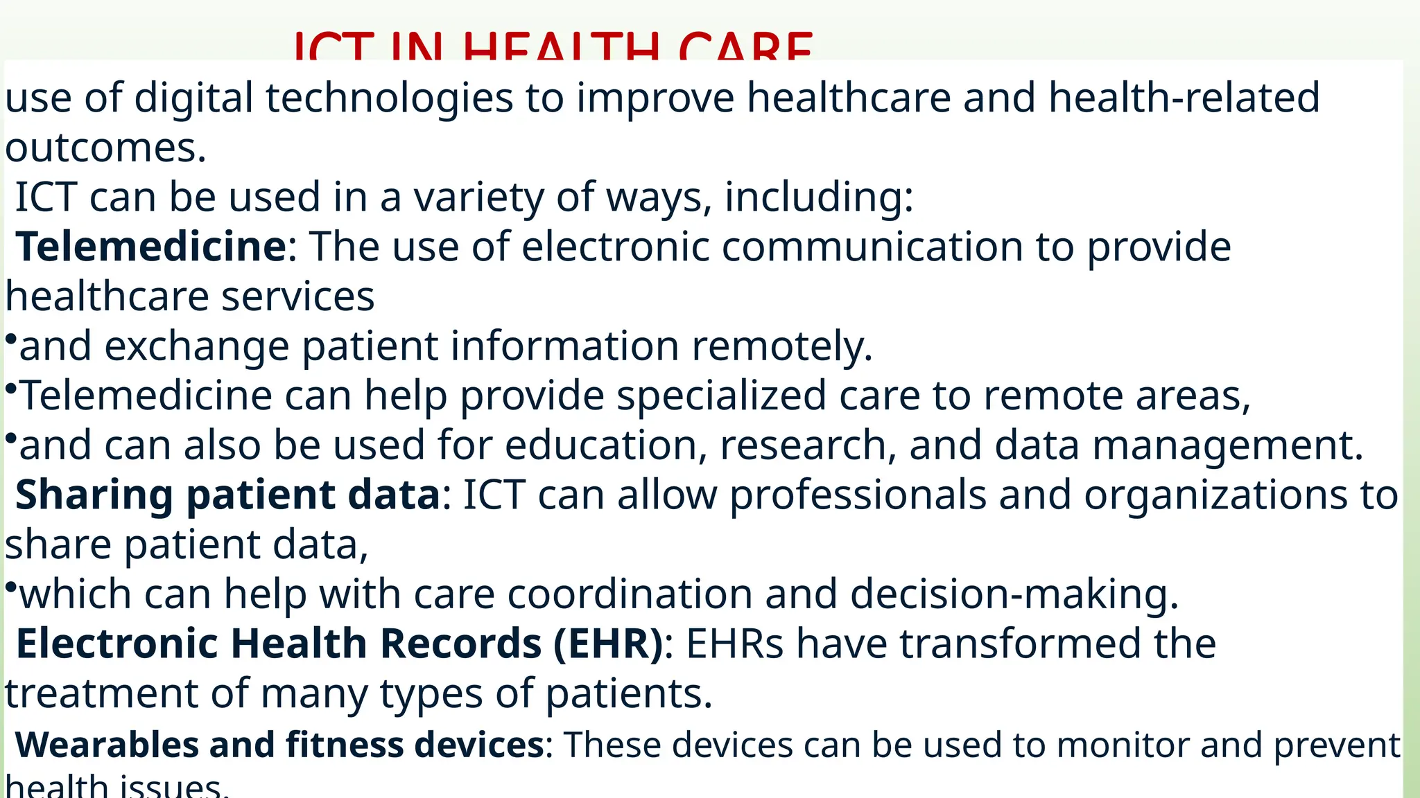 ICT IN HEALTH CARE
use of digital technologies to improve healthcare and health-related
outcomes.
ICT can be used in a variety of ways, including:
Telemedicine: The use of electronic communication to provide
healthcare services
•and exchange patient information remotely.
•Telemedicine can help provide specialized care to remote areas,
•and can also be used for education, research, and data management.
Sharing patient data: ICT can allow professionals and organizations to
share patient data,
•which can help with care coordination and decision-making.
Electronic Health Records (EHR): EHRs have transformed the
treatment of many types of patients.
Wearables and fitness devices: These devices can be used to monitor and prevent
 