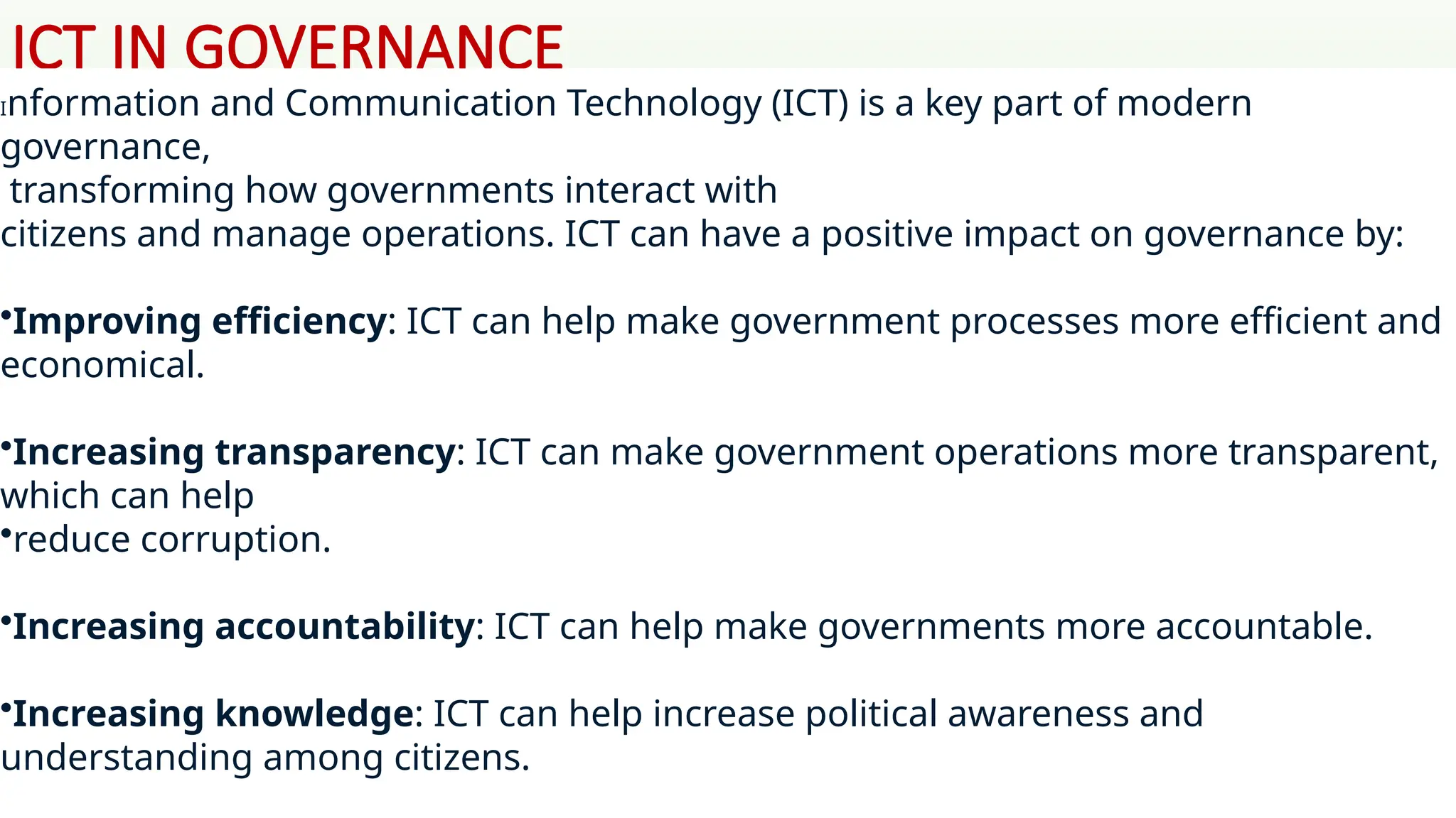 ICT IN GOVERNANCE
Information and Communication Technology (ICT) is a key part of modern
governance,
transforming how governments interact with
citizens and manage operations. ICT can have a positive impact on governance by:
•Improving efficiency: ICT can help make government processes more efficient and
economical.
•Increasing transparency: ICT can make government operations more transparent,
which can help
•reduce corruption.
•Increasing accountability: ICT can help make governments more accountable.
•Increasing knowledge: ICT can help increase political awareness and
understanding among citizens.
 