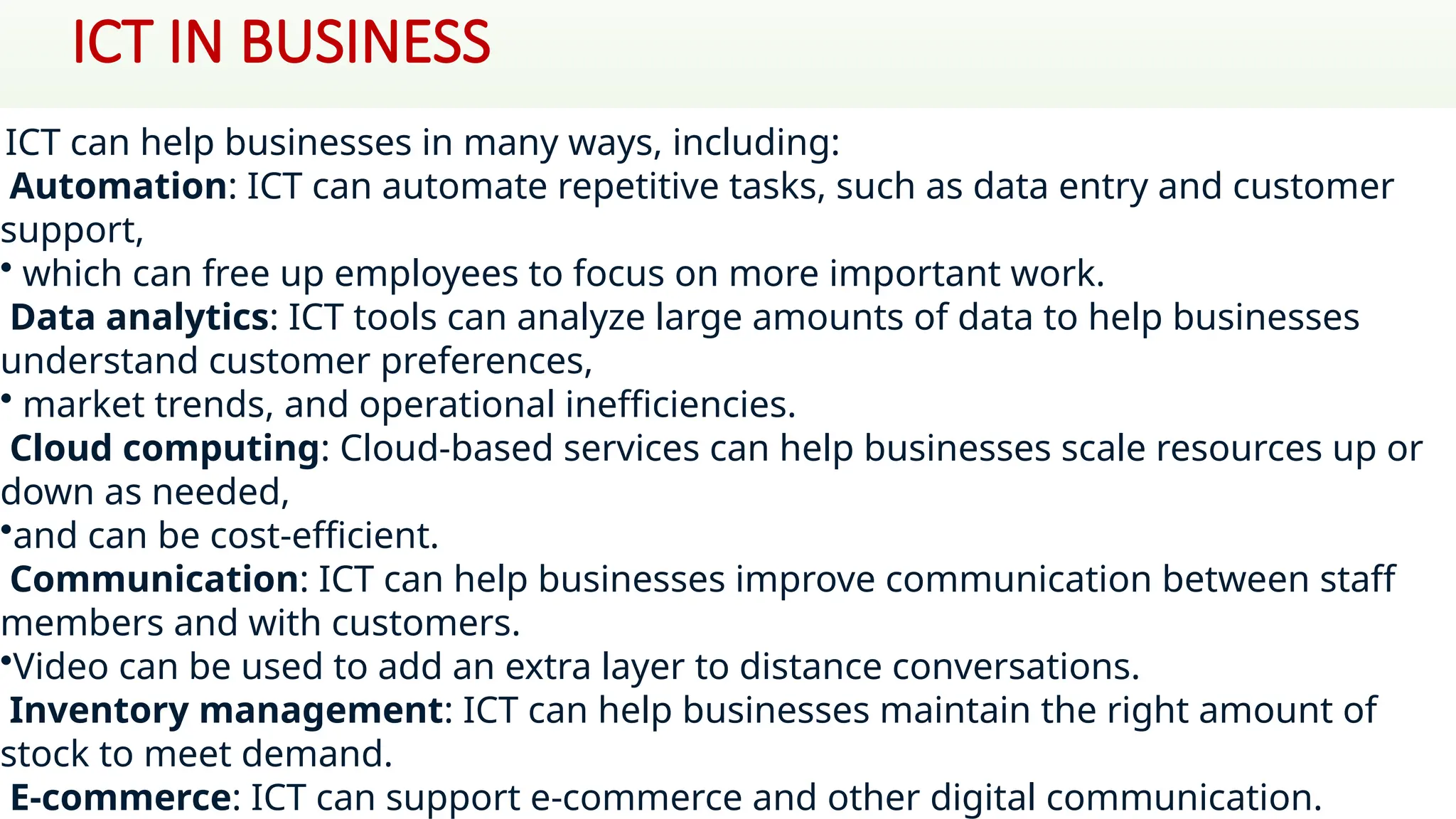 ICT IN BUSINESS
ICT can help businesses in many ways, including:
Automation: ICT can automate repetitive tasks, such as data entry and customer
support,
• which can free up employees to focus on more important work.
Data analytics: ICT tools can analyze large amounts of data to help businesses
understand customer preferences,
• market trends, and operational inefficiencies.
Cloud computing: Cloud-based services can help businesses scale resources up or
down as needed,
•and can be cost-efficient.
Communication: ICT can help businesses improve communication between staff
members and with customers.
•Video can be used to add an extra layer to distance conversations.
Inventory management: ICT can help businesses maintain the right amount of
stock to meet demand.
E-commerce: ICT can support e-commerce and other digital communication.
 