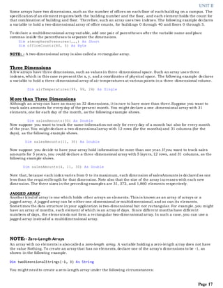 UNIT II
Page 17
Some arrays have two dimensions, such as the number of offices on each floor of each building on a campus. The
specification of an element requires both the building number and the floor, and each element holds the count for
that combination of building and floor. Therefore, such an array uses two indexes. The following example declares
a variable to hold a two-dimensional array of office counts, for buildings 0 through 40 and floors 0 through 5.
To declare a multidimensional array variable, add one pair of parentheses after the variable name andplace
commas inside the parentheses to separate the dimensions.
Dim atmospherePressures(,,,) As Short
Dim officeCounts(40, 5) As Byte
NOTE: - A two-dimensional array is also called a rectangular array.
Three Dimensions
A few arrays have three dimensions, such as values in three -dimensional space. Such an array uses three
indexes, which in this case represent the x, y, and z coordinates of physical space. The following example declares
a variable to hold a three-dimensional array of air temperatures at various points in a three -dimensional volume.
Dim airTemperatures(99, 99, 24) As Single
More than Three Dimensions
Although an array can have as many as 32 dimensions, i t is rare to have more than three.Suppose you want to
track sales amounts for every day of the present month. You might declare a one -dimensional array with 31
elements, one for each day of the month, as the following example shows.
Dim salesAmounts(30) As Double
Now suppose you want to track the same information not only for every day of a month but also for every month
of the year. You might declare a two-dimensional array with 12 rows (for the months) and 31 columns (for the
days), as the following example shows.
Dim salesAmounts(11, 30) As Double
Now suppose you decide to have your array hold information for more than one year. If you want to track sales
amounts for 5 years, you could declare a three -dimensional array with 5 layers, 12 rows, and 31 columns, as the
following example shows.
Dim salesAmounts(4, 11, 30) As Double
Note that, because each index varies from 0 to its maximum, each dimension of salesAmounts is declared as one
less than the required length for that dimension. Note also that the size of the array increases with each new
dimension. The three sizes in the preceding examples are 31, 372, and 1,860 elements respectively.
JAGGED ARRAY
Another kind of array is one which holds other arrays as elements. This is known as an array of arrays or a
jagged array. A jagged array can be either one -dimensional or multidimensional, and so can its elements.
Sometimes the data structure in your application is two-dimensional but not rectangular. For example, you might
have an array of months, each element of which is an array of days. Since different months have different
numbers of days, the elements do not form a rectangular two-dimensional array. In such a case, you can use a
jagged array insteadof a multidimensional array.
NOTE:- Zero-Length Arrays
An array with no elements is also called a zero-length array. A variable holding a zero-length array does not have
the value Nothing. To create an array that has no elements, declare one of the array's di mensions to be -1, as
shown in the following example.
Dim twoDimensionalStrings(-1, 3) As String
You might needto create a zero-length array under the following circumstances:
 