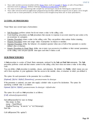 UNIT II
Page 18
 Your code needs to access members of the Array class, such as Length or Rank, or call a Visual Basic
function such as UBound, without risking a NullReferenceException exception.
 You want to keepthe consuming code simpler by not having to check for Nothing as a special case.
 Your code interacts with an application programming interface (API) that requires you to pass a zero-length
array to one or more procedures, or that returns a zero-length array from one or more procedures.
2.9 TYPES OF PROCEDURES
Visual Basic uses several types of procedures:
 Sub Procedures perform actions but do not return a value to the calling code.
 Event-handling procedures are Sub procedures that execute in response to an event raised by user action or by
an occurrence in a program.
 Function Procedures return a value to the calling code. They can perform other actions before returning.
 Property Procedures return and assign values of properties on objects or modules.
 Operator Procedures define the behavior of a standard operator when one or both of the operands is a newly-
defined class or structure.
 Generic Procedures in Visual Basic define one or more type parameters in addition to their normal parameters,
so the calling code can pass specific data types each time it makes a call.
SUB PROCEDURES
A Sub procedure is a series of Visual Basic statements enclosed by the Sub and End Sub statements. The Sub
procedure performs a task and then returns control to the calling code, but it does not return a value to the calling
code.
You can define a Sub procedure in modules, classes, and structures. By default, it is Public, which means you can
call it from anywhere in your application that has access to the module, class, or structure in which you defined it.
The syntax for each parameter in the parameter list is as follows:
[Optional] [ByVal | ByRef] [ParamArray] parametername As datatype
If the parameter is optional, you must also supply a default value as part of its declaration. The syntax for
specifying a default value is as follows:
Optional [ByVal | ByRef] parametername As datatype = defaultvalue
The syntax for a call to a Sub procedure is as follows:
[Call] subname[(argumentlist)]
Sub tellOperator(ByVal task As String)
Dim stamp As Date
stamp = TimeOfDay()
MsgBox("Starting " & task & " at " & CStr(stamp))
End Sub
Call tellOperator("file update")
 